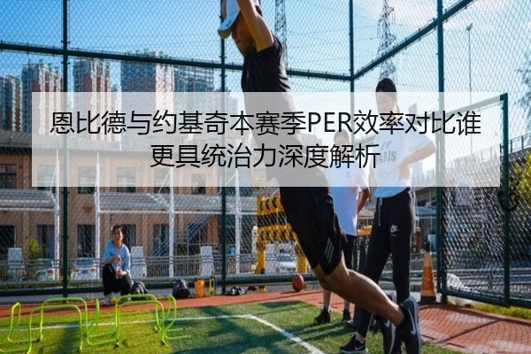 恩比德与约基奇本赛季PER效率对比谁更具统治力深度解析