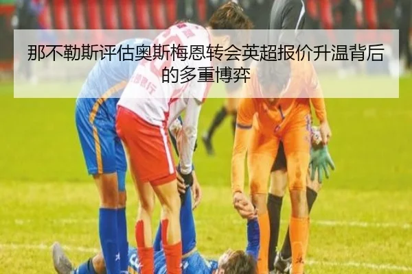 那不勒斯评估奥斯梅恩转会英超报价升温背后的多重博弈
