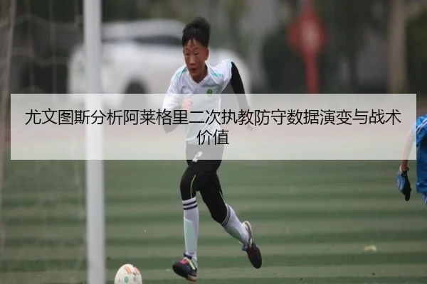 尤文图斯分析阿莱格里二次执教防守数据演变与战术价值