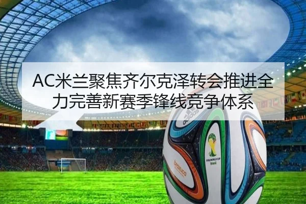 AC米兰聚焦齐尔克泽转会推进全力完善新赛季锋线竞争体系