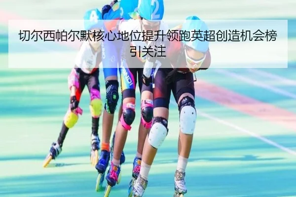 切尔西帕尔默核心地位提升领跑英超创造机会榜引关注