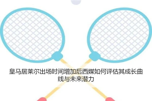 皇马居莱尔出场时间增加后西媒如何评估其成长曲线与未来潜力
