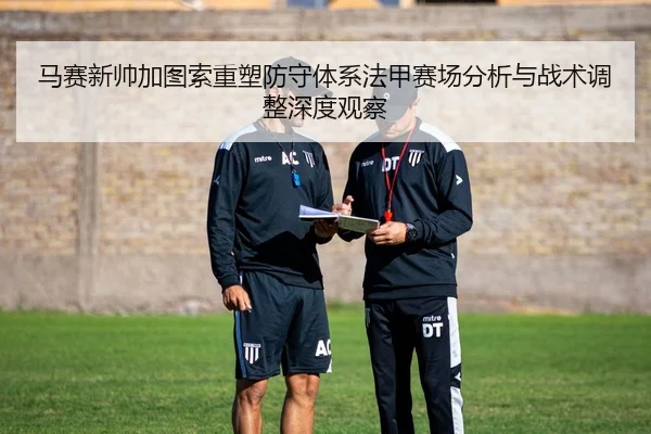 马赛新帅加图索重塑防守体系法甲赛场分析与战术调整深度观察