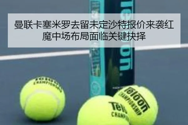 曼联卡塞米罗去留未定沙特报价来袭红魔中场布局面临关键抉择