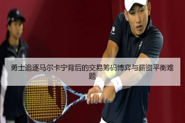 勇士追逐马尔卡宁背后的交易筹码博弈与薪资平衡难题