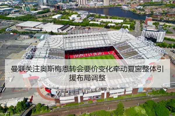 曼联关注奥斯梅恩转会要价变化牵动夏窗整体引援布局调整
