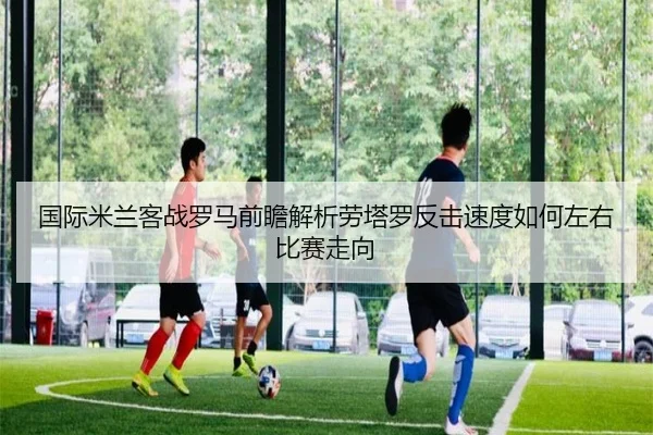 国际米兰客战罗马前瞻解析劳塔罗反击速度如何左右比赛走向
